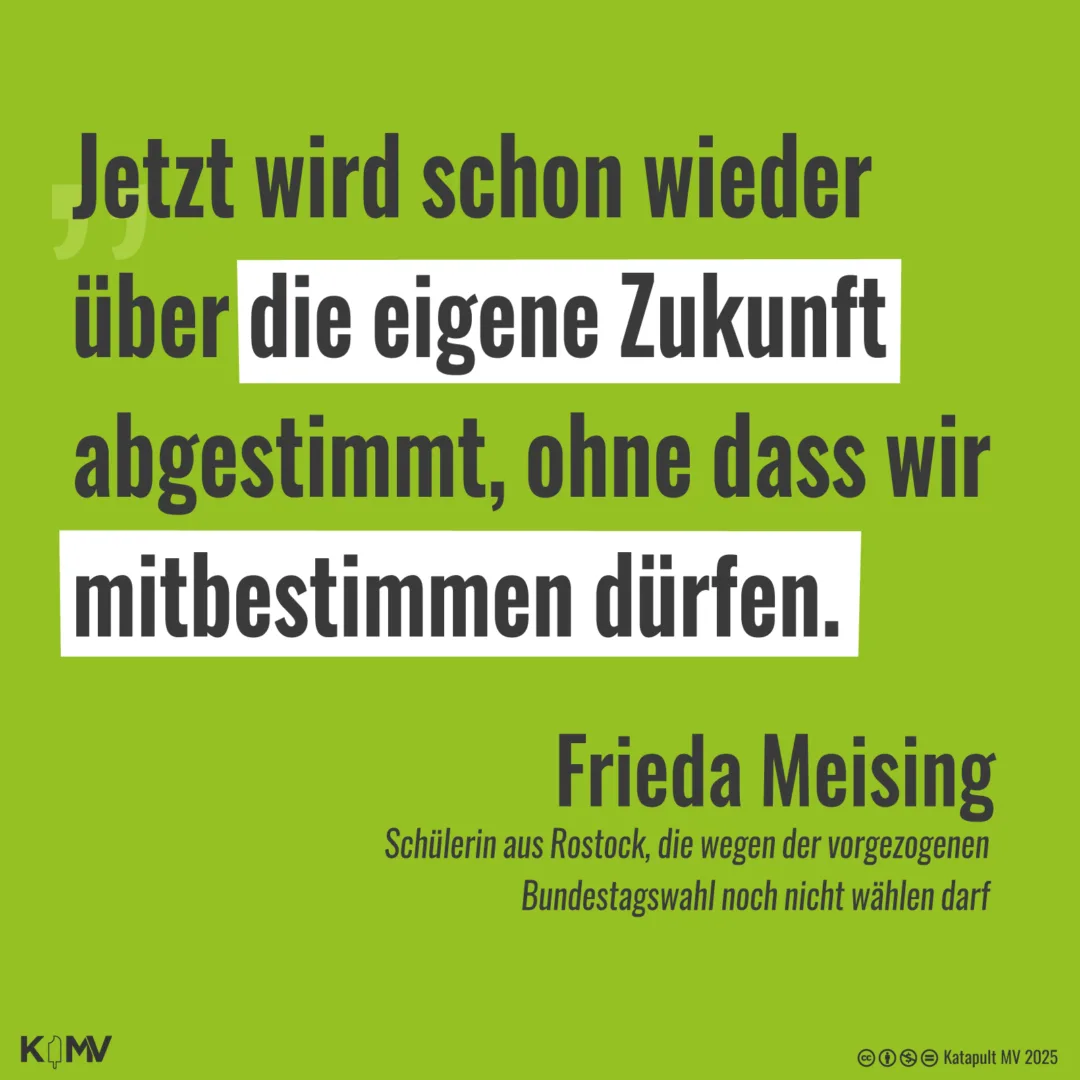 Die Grafik zeigt auf grünem Hintergrund das Zitat von Frieda Meising, einer Schülerin aus Rostock, die wegen der vorgezogenen Wahlen doch noch nicht wählen darf. Das Zitat lautet: „Jetzt wird schon wieder über die eigene Zukunft abgestimmt, ohne dass wir mitbestimmen dürfen.“