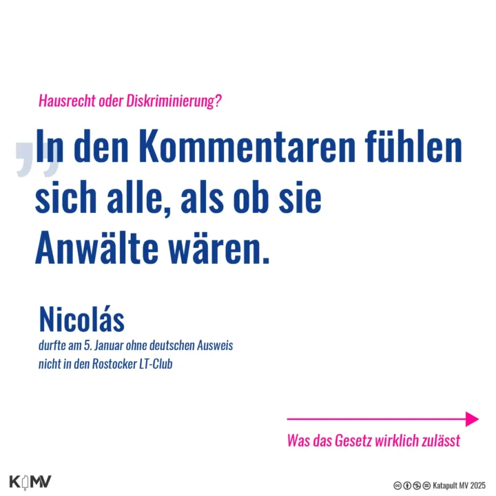 Die Grafik zeigt ein Zitat von Nicolas. Er wurde an der Clubtür des Rostocker LT-Clubs diskriminiert, weil er keinen deutschen Pass hatte. Es geht um das Hausrecht, wie Menschen in den Kommentaren denken, sie wären Anwälte.