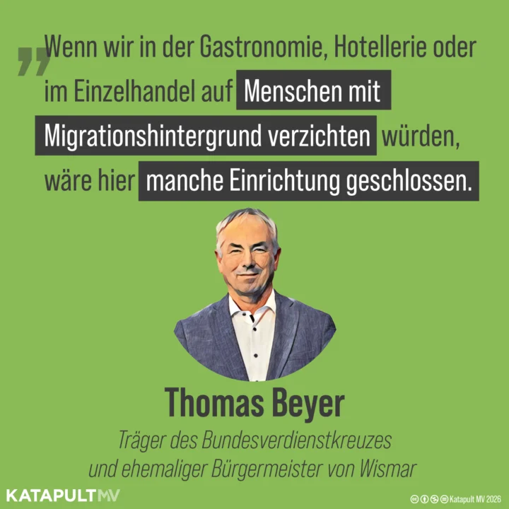 Zitat von Thomas Beyer, Träger des Bundesverdienstkreuzes und ehemaliger Bürgermeister von Wismar: “Wenn wir in der Gastronomie, Hotellerie oder im Einzelhandel auf Menschen mit Migrationshintergrund verzichten würden, wäre hier manche Einrichtung geschlossen.